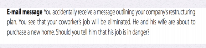 E-mail message You accidentally receive a message outlining your company's restructuring
plan. You see that your coworker's job will be eliminated. He and his wife are about to
purchase a new home. Should you tell him that his job is in danger?
