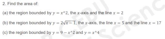 2. Find the area of:
(a) the region bounded by y = x^2, the x-axis and the line x = 2
(b) the region bounded by y = 2x -1, the x-axis, the line x = 5 and the line x = 17
(c) the region bounded by y = 9 – x^2 and y = x^4
