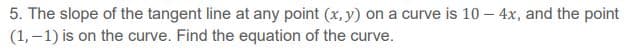 5. The slope of the tangent line at any point (x, y) on a curve is 10 – 4x, and the point
(1, –1) is on the curve. Find the equation of the curve.
