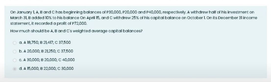 On January 1, A, B and C has beginning balances of P30,000, P20,000 and P40,000, respectively. A withdrew half of his investment on
March 31, B added 10% to his balance On April 15, and C withdrew 25% of his capital balance on October 1. On its December 31 income
statement, it recorded a profit of P72,000.
How much should be A, B and C's weighted average capital balances?
O a. A 18,750;B 21,417; C 37,500
O b. A 20,000; B 21,250; C 37,500
O C. A 30,000; B 20,000; C 40,000
O d. A 15,000; B 22,000; C 30,000
