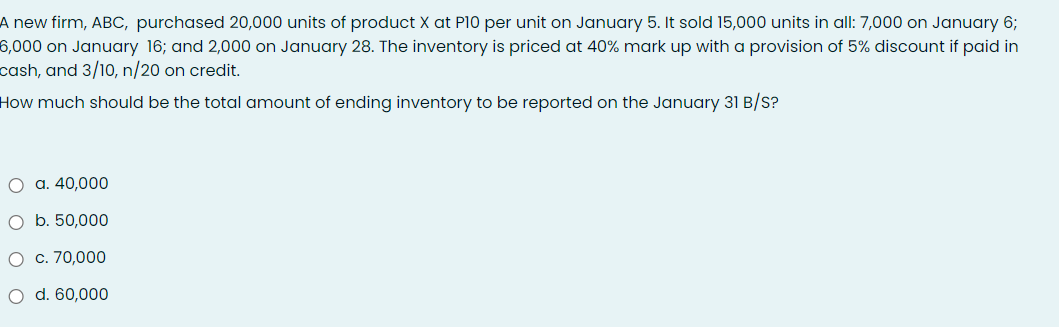 A new firm, ABC, purchased 20,000 units of product X at P10 per unit on January 5. It sold 15,000 units in all: 7,000 on January 6;
6,000 on January 16; and 2,000 on January 28. The inventory is priced at 40% mark up with a provision of 5% discount if paid in
cash, and 3/10, n/20 on credit.
How much should be the total amount of ending inventory to be reported on the January 31 B/S?
O a. 40,000
O b. 50,000
O c. 70,000
O d. 60,000
