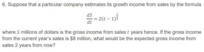 6. Suppose that a particular company estimates its growth income from sales by the formula
ds
2(t – 1)3
dt
where S millions of dollars is the gross income from sales t years hence. If the gross income
from the current year's sales is $8 million, what would be the expected gross income from
sales 2 years from now?
