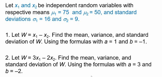 Let x, and x2 be independent random variables with
respective means µ = 75 and u= 50, and standard
deviations o, = 16 and o2 = 9.
1. Let W = x, – X2. Find the mean, variance, and standard
deviation of W. Using the formulas with a = 1 and b = -1.
2. Let W = 3x, – 2x2. Find the mean, variance, and
standard deviation of W. Using the formulas with a = 3 and
b = -2.
