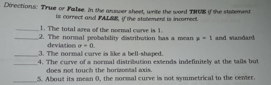 Directions: True or False. In the answer sheet, write the word TRUE if the statement
is correct and FALSE, if the statement is incorrect.
1. The total area of the normal curve is 1.
2. The normal probability distribution has a mean u = 1 and standard
deviation ơ = 0.
%3D
3. The normal curve is like a bell-shaped.
4. The curve of a normal distribution extends indefinitely at the tails but
does not touch the horizontal axis.
5. About its mean 0, the normal curve is not symmetrical to the center.
