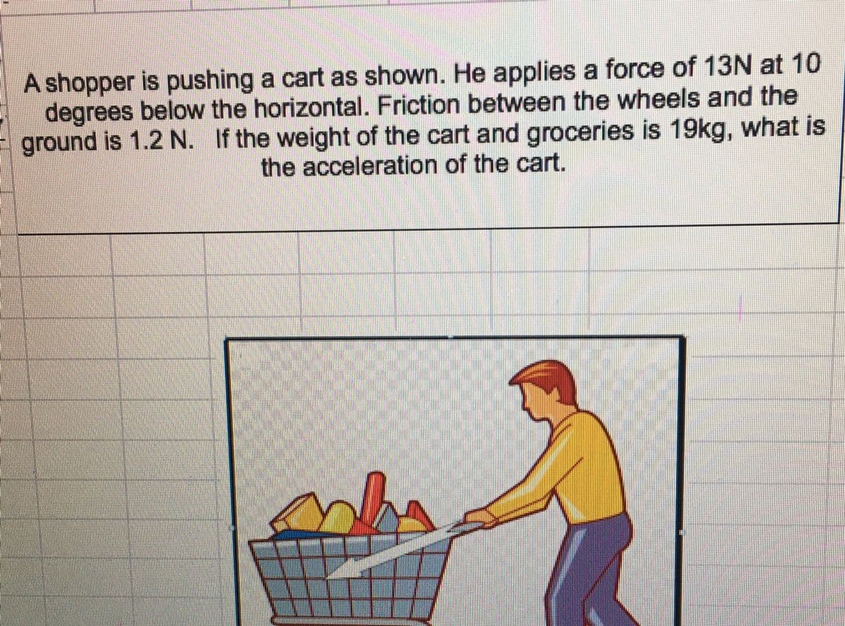A shopper is pushing a cart as shown. He applies a force of 13N at 10
degrees below the horizontal. Friction between the wheels and the
ground is 1.2 N. If the weight of the cart and groceries is 19kg, what is
the acceleration of the cart.
