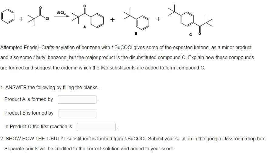 AICI
0.x = x/²b. Xo ge
+
+
+
Attempted Friedel-Crafts acylation of benzene with t-BuCOCI gives some of the expected ketone, as a minor product,
and also some t-butyl benzene, but the major product is the disubstituted compound C. Explain how these compounds
are formed and suggest the order in which the two substituents are added to form compound C.
1. ANSWER the following by filling the blanks..
Product A is formed by
Product B is formed by
In Product C the first reaction is
2. SHOW HOW THE T-BUTYL substituent is formed from t-BuCOCI. Submit your solution in the google classroom drop box.
Separate points will be credited to the correct solution and added to your score.