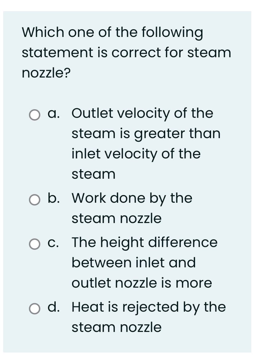 Which one of the following
statement is correct for steam
nozzle?
a. Outlet velocity of the
steam is greater than
inlet velocity of the
steam
b. Work done by the
steam nozzle
O C. The height difference
between inlet and
outlet nozzle is more
o d. Heat is rejected by the
steam nozzle
