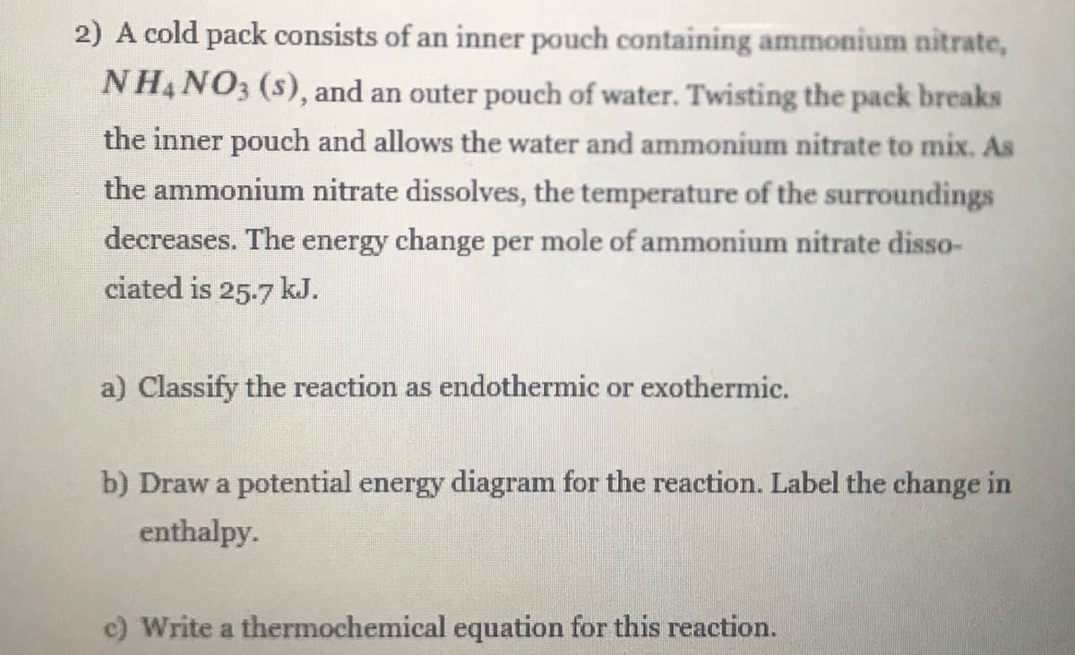 2) A cold pack consists of an inner pouch containing ammonium nitrate,
NH4 NO3 (s), and an outer pouch of water. Twisting the pack breaks
the inner pouch and allows the water and ammonium nitrate to mix. As
the ammonium nitrate dissolves, the temperature of the surroundings
decreases. The energy change per mole of ammonium nitrate disso-
ciated is 25-7 kJ.
a) Classify the reaction as endothermic or exothermic.
b) Draw a potential energy diagram for the reaction. Label the change in
enthalpy.
c) Write a thermochemical equation for this reaction.
