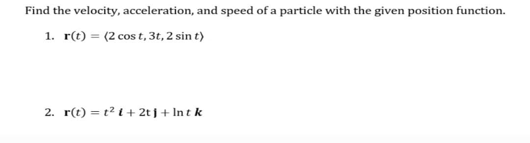Find the velocity, acceleration, and speed of a particle with the given position function.
1. r(t) = (2 cos t, 3t, 2 sin t)
2. r(t) = t2 i + 2t j + In t k
