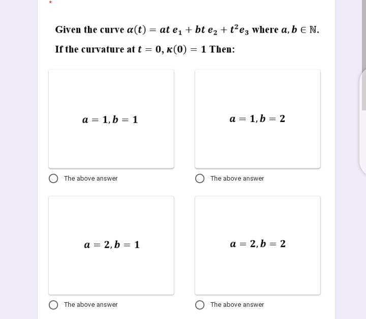 Given the curve a(t) = at e, + bt e2 + t²e3 where a, b E N.
If the curvature at t = 0, k(0) =1 Then:
a = 1, b = 1
a = 1,b = 2
The above answer
The above answer
a = 2, b = 1
a = 2,b = 2
The above answer
The above answer
