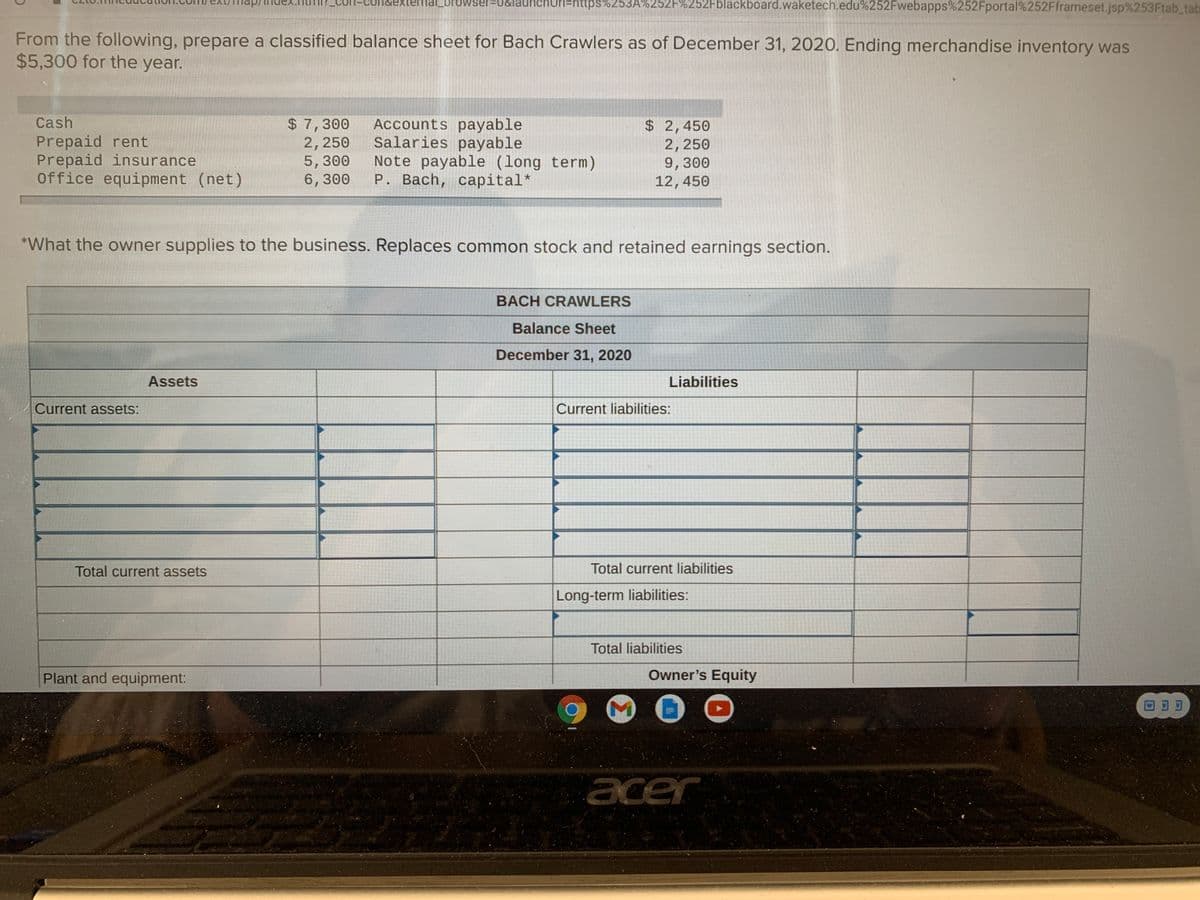 laun
OPI=https%253A%252F%252Fblackboard.waketech.edu%252Fwebapps%252Fportal%252Fframeset.jsp%253Ftab_tab
dexternal_browser%3U
From the following, prepare a classified balance sheet for Bach Crawlers as of December 31, 2020. Ending merchandise inventory was
$5,300 for the year.
Cash
Prepaid rent
Prepaid insurance
Office equipment (net)
$ 7,300
2,250
5,300
6,300
Accounts payable
Salaries payable
Note payable (long term)
P. Bach, capital*
$ 2,450
2,250
9,300
12,450
*What the owner supplies to the business. Replaces common stock and retained earnings section.
BACH CRAWLERS
Balance Sheet
December 31, 2020
Assets
Liabilities
Current assets:
Current liabilities:
Total current assets
Total current liabilities
Long-term liabilities:
Total liabilities
Plant and equipment:
Owner's Equity
回可可
acer
