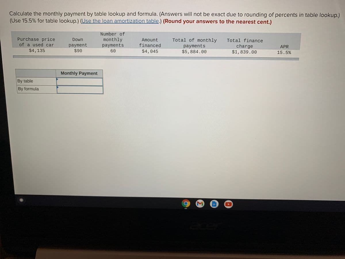 Calculate the monthly payment by table lookup and formula. (Answers will not be exact due to rounding of percents in table lookup.)
(Use 15.5% for table lookup.) (Use the loan amortization table.) (Round your answers to the nearest cent.)
Number of
Purchase price
of a used car
Down
monthly
Amount
Total of monthly
Total finance
payment
$90
payments
financed
payments
$5,884.00
charge
$1,839.00
APR
$4,135
60
$4,045
15.5%
Monthly Payment
By table
By formula
ace
