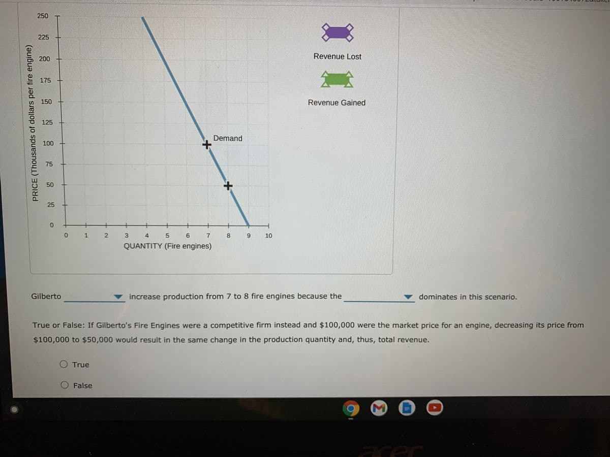 250
225
Revenue Lost
200
175
150
Revenue Gained
125
Demand
100
75
50
25
3
4
7
8
9.
10
QUANTITY (Fire engines)
Gilberto
increase production from 7 to 8 fire engines because the
dominates in this scenario.
True or False: If Gilberto's Fire Engines were a competitive firm instead and $100,000 were the market price for an engine, decreasing its price from
$100,000 to $50,000 would result in the same change in the production quantity and, thus, total revenue.
O True
O False
acer
Σ
2.
1.
PRICE (Thousands of dollars per fire engine)
