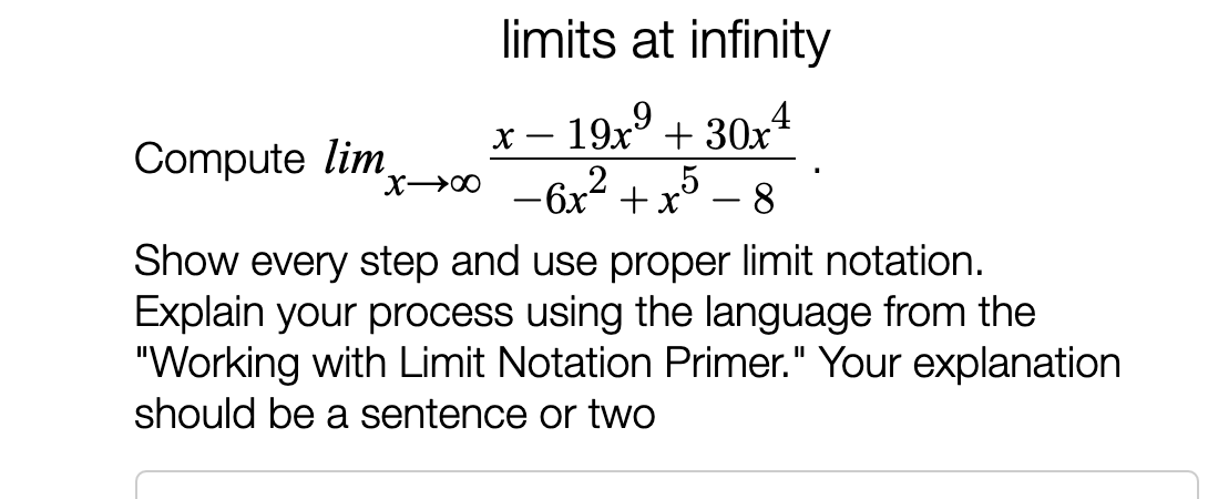 limits at infinity
- 19xº
+ 30x
Compute lim
X→∞ -6x“ +x°
х) — 8
5
Show every step and use proper limit notation.
Explain your process using the language from the
"Working with Limit Notation Primer." Your explanation
should be a sentence or two

