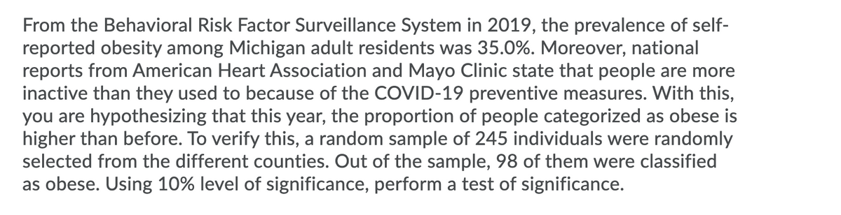 From the Behavioral Risk Factor Surveillance System in 2019, the prevalence of self-
reported obesity among Michigan adult residents was 35.0%. Moreover, national
reports from American Heart Association and Mayo Clinic state that people are more
inactive than they used to because of the COVID-19 preventive measures. With this,
you are hypothesizing that this year, the proportion of people categorized as obese is
higher than before. To verify this, a random sample of 245 individuals were randomly
selected from the different counties. Out of the sample, 98 of them were classified
as obese. Using 10% level of significance, perform a test of significance.
