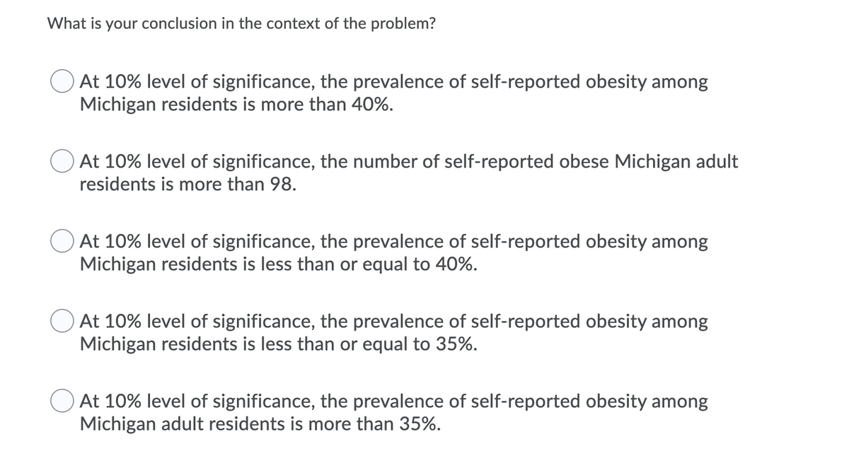 What is your conclusion in the context of the problem?
At 10% level of significance, the prevalence of self-reported obesity among
Michigan residents is more than 40%.
At 10% level of significance, the number of self-reported obese Michigan adult
residents is more than 98.
At 10% level of significance, the prevalence of self-reported obesity among
Michigan residents is less than or equal to 40%.
At 10% level of significance, the prevalence of self-reported obesity among
Michigan residents is less than or equal to 35%.
At 10% level of significance, the prevalence of self-reported obesity among
Michigan adult residents is more than 35%.
