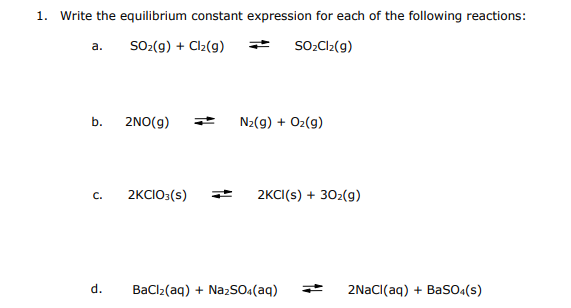 1. Write the equilibrium constant expression for each of the following reactions:
а.
SO-(g) + Clz(g)
SOCI2(g)
b.
2NO(g)
N2(g) + Oz(9)
2KCIO:(s)
2KCI(s) + 302(g)
C.
d.
Baclz(aq) + NazSO«(aq)
2NACI(aq) + BasO«(s)
