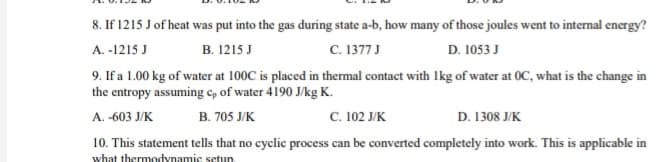 8. If 1215 J of heat was put into the gas during state a-b, how many of those joules went to internal energy?
с. 1377J
9. If a 1.00 kg of water at 100C is placed in thermal contact with Ikg of water at OC, what is the change in
A. -1215 J
В. 1215 J
D. 1053 J
the entropy assuming cp of water 4190 J/kg K.
В. 705 JK
с. 102 ЈК
D. 1308 J/K
A. -603 J/K
10. This statement tells that no cyclic process can be converted completely into work. This is applicable in
what thermodynamic setup.

