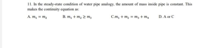 11. In the steady-state condition of water pipe analogy, the amount of mass inside pipe is constant. This
makes the continuity equation as:
A. m, = m2
B. m, + m, 2 m,
C.m, + m, = m, + m,
D. A or C
