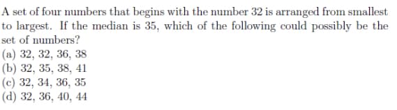 A set of four numbers that begins with the number 32 is arranged from smallest
to largest. If the median is 35, which of the following could possibly be the
set of numbers?
(а) 32, 32, 36, 38
(b) 32, 35, 38, 41
(с) 32, 34, 36, 35
(d) 32, 36, 40, 44
