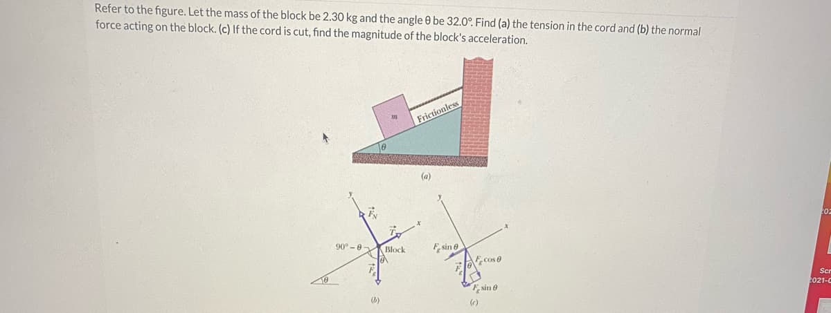 Refer to the figure. Let the mass of the block be 2.30 kg and the angle 0 be 32.0°. Find (a) the tension in the cord and (b) the normal
force acting on the block. (c) If the cord is cut, find the magnitude of the block's acceleration.
Frictionless
(a)
90° -0
Block
Fe sin e
Cos 0
e sin e
Scr
(b)
2021-C
(e)
