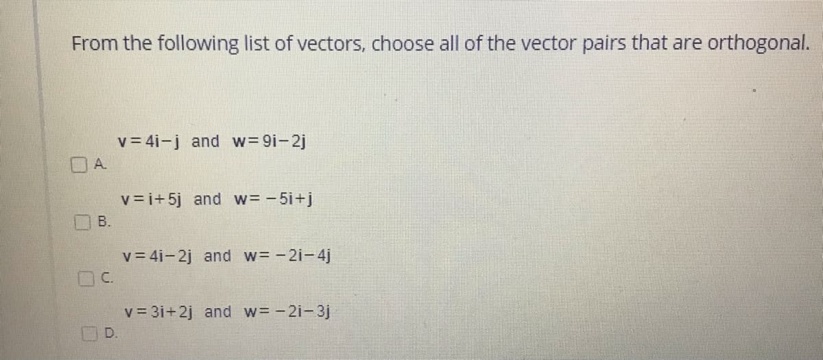 From the following list of vectors, choose all of the vector pairs that are orthogonal.
v= 4i-j and w= 9i-2j
OA.
v = i+ 5j and w= -5i+j
B.
v = 4i-2j and w= -2i-4j
DC.
v = 3i+2j and w= -2i-3j
D.
