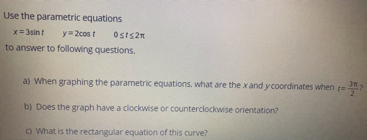 Use the parametric equations
x=3sin t
y 2cos t
0sts2m
to answer to following questions.
3T 7
a) When graphing the parametric equations, what are the x and y coordinates when
b) Does the graph have a clockwise or counterclockwise orientation?
C) What is the rectangular equation of this curve?
