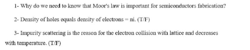 1- Why do we need to know that Moor's law is important for semiconductors fabrication?
2- Density of holes equals density of electrons= ni. (T/F)
3- Impurity scattering is the reason for the electron collision with lattice and decreases
with temperature. (T/F)

