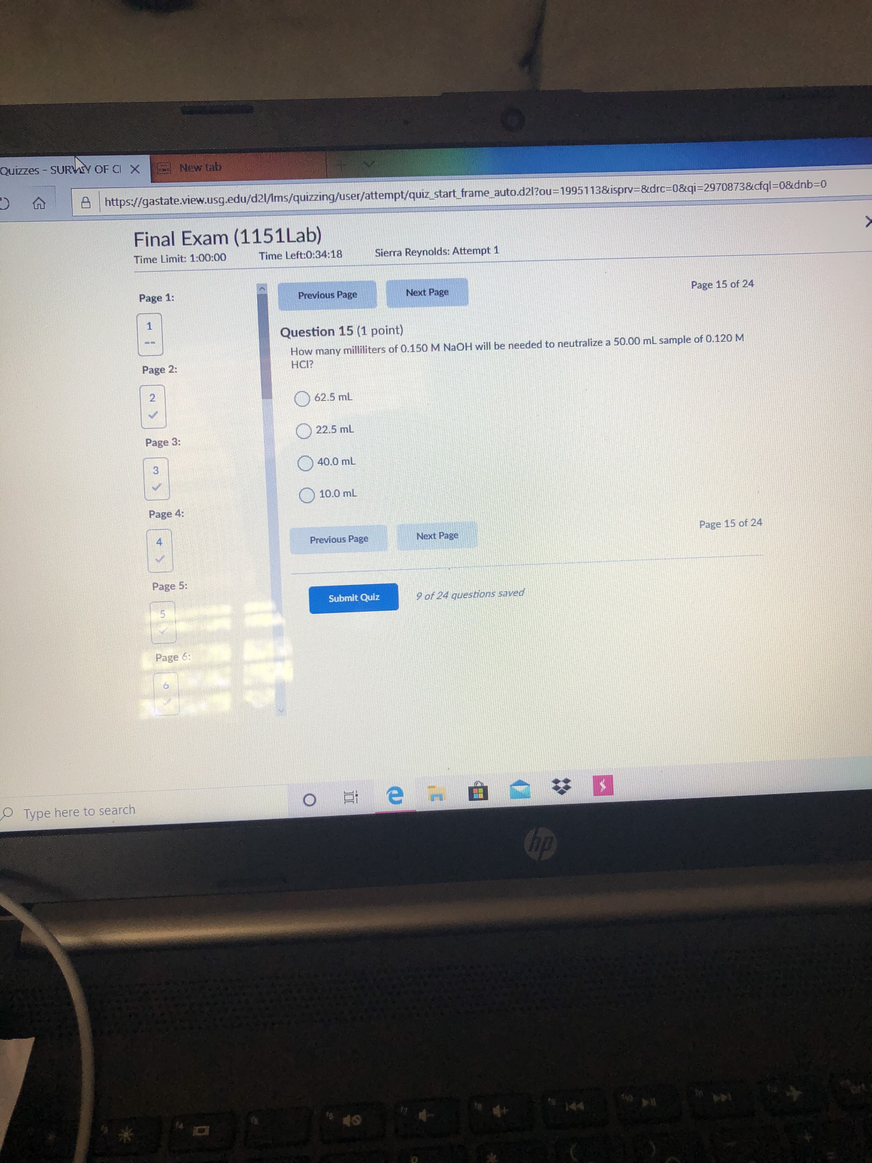 Quizzes - SURVY OF CI X
New tab
https://gastate.view.usg.edu/d21/Ims/quizzing/user/attempt/quiz start frame auto.d2l?ou=D1995113&isprv3&drc%3D0&qi=2970873&cfql%3D0&dnb%3D0
Final Exam (1151Lab)
Time Limit: 1:00:00
Time Left:0:34:18
Sierra Reynolds: Attempt 1
Page 1:
Previous Page
Next Page
Page 15 of 24
Question 15 (1 point)
How many milliliters of 0.150 M NaOH will be needed to neutralize a 50.00 mL sample of 0.120M
HCI?
Page 2:
2.
62.5 mL
22.5 mL
Page 3:
40.0 mL
3)
10.0 mL
Page 4:
Previous Page
Next Page
Page 15 of 24
Page 5:
Submit Quiz
9 of 24 questions saved
Page 6:
Type here to search
hp
144
144
