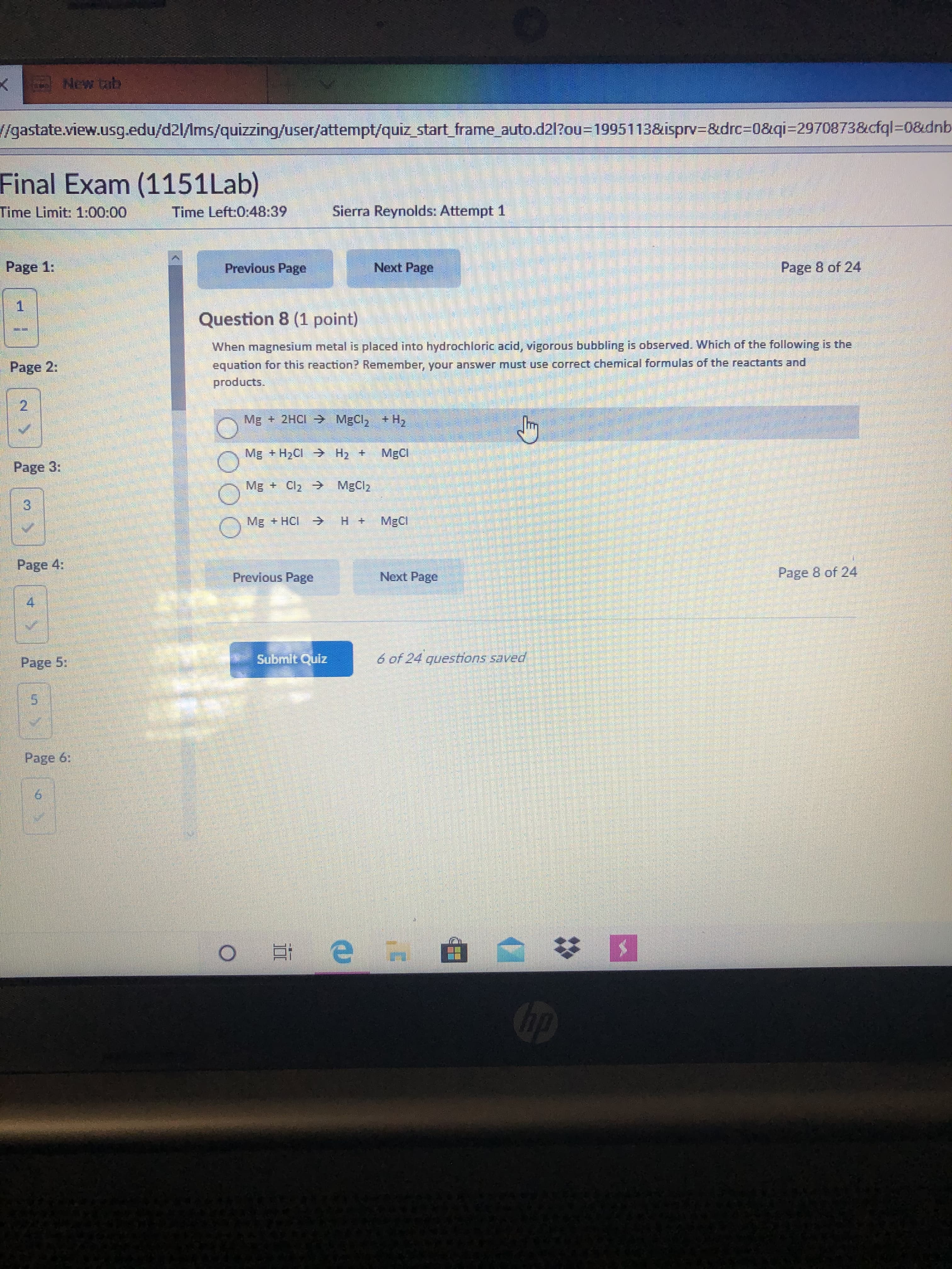 New tab
/gastate.view.usg.edu/d2l/Ims/quizzing/user/attempt/quiz_start_frame auto.d21?ou=D1995113&isprv=&drc%3D0&qi=2970873&cfql=D0&dnb
Final Exam (1151Lab)
Time Limit: 1:00:00
Time Left:0:48:39
Sierra Reynolds: Attempt 1
Page 1:
Previous Page
Next Page
Page 8 of 24
Question 8 (1 point)
When magnesium metal is placed into hydrochloric acid, vigorous bubbling is observed. Which of the following is the
Page 2:
equation for this reaction? Remember, your answer must use correct chemical formulas of the reactants and
products.
Mg + 2HCI MgCl, + H,
Mg + H2CI H2 +
MgCl
Page 3:
Mg + Cl2 > MgCl2
Mg + HCI ->
MgCl
Page 4:
Page 8 of 24
Previous Page
Next Page
Page 5;
Submit Quiz
6 of 24 questions saved
Page 6:
op
2.
