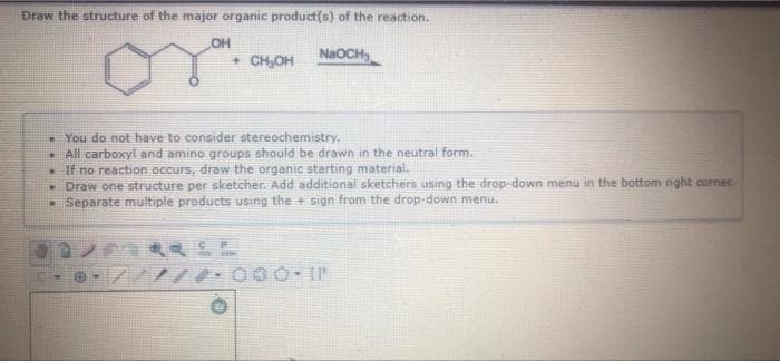 Draw the structure of the major organic product(s) of the reaction.
OH
• CH,OH
NaOCH
- You do not have to consider stereochemistry.
. All carboxyl and amino groups should be drawn in the neutral form.
• If no reaction occurs, draw the organic starting material.
- Draw one structure per sketcher. Add additional sketchers using the drop-down menu in the bottom right corner.
• Separate multiple products using the + sign from the drop-down menu.
