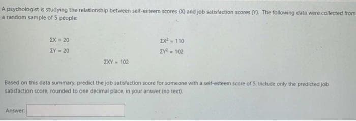 A psychologist is studying the relationship between self-esteem scores (X) and job satisfaction scores (M. The following data were collected from
a random sample of 5 people:
EX= 20
X- 110
IV - 102
EY- 20
EXY- 102
Based on this data summary, predict the job satisfaction score for someone with a self-esteem score of 5. Include only the predicted job
satisfaction score, rounded to one decimal place, in your answer (no text).
Answer

