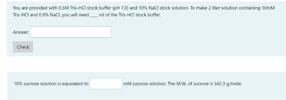 You are provided with 0.5M Tris-HCI stock buffer (pH 7.0) and 10% Nacl stock solution. To make 2 liter solution containing 10mM
Tris-HCl and 0.9% NaCl, you will need
ml of the Tris-HCI stock buffer.
Answer:
Check
10% sucrose solution is equivalent to
mM sucrose solution. The M.W. of sucrose is 342.3 g/mole.
