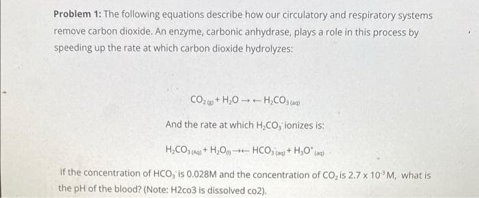 Problem 1: The following equations describe how our circulatory and respiratory systems
remove carbon dioxide. An enzyme, carbonic anhydrase, plays a role in this process by
speeding up the rate at which carbon dioxide hydrolyzes:
CO2+ H,0 -- H,CO, (a)
And the rate at which H,CO, ionizes is:
H,CO a) + H,Om-
HCO, (a) + H,O" (ag)
If the concentration of HCO, is 0.028M and the concentration of CO, is 2.7 x 10 M, what is
the pH of the blood? (Note: H2co3 is dissolved co2).
