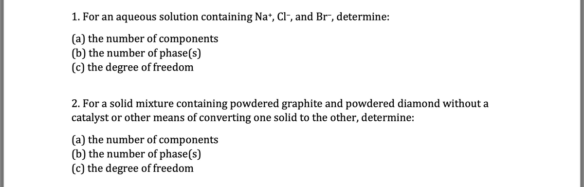 1. For an aqueous solution containing Na+, Cl-, and Br-, determine:
(a) the number of components
(b) the number of phase(s)
(c) the degree of freedom
2. For a solid mixture containing powdered graphite and powdered diamond without a
catalyst or other means of converting one solid to the other, determine:
(a) the number of components
(b) the number of phase(s)
(c) the degree of freedom
