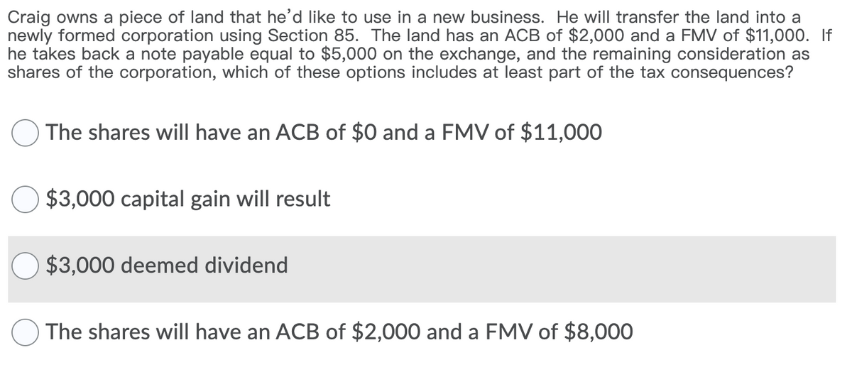 Craig owns a piece of land that he'd like to use in a new business. He will transfer the land into a
newly formed corporation using Section 85. The land has an ACB of $2,000 and a FMV of $11,000. If
he takes back a note payable equal to $5,000 on the exchange, and the remaining consideration as
shares of the corporation, which of these options includes at least part of the tax consequences?
OThe shares will have an ACB of $0 and a FMV of $11,000
$3,000 capital gain will result
$3,000 deemed dividend
OThe shares will have an ACB of $2,000 and a FMV of $8,000
