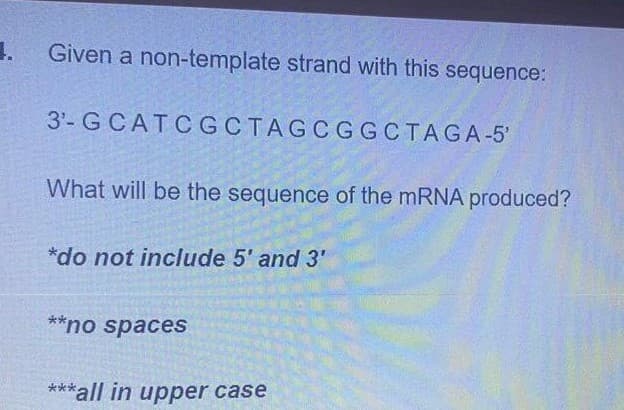 1.
Given a non-template strand with this sequence:
3'- GCATCGCTAGCGGCTAGA-5'
What will be the sequence of the mRNA produced?
*do not include 5' and 3'
**no spacesS
***all in upper case
