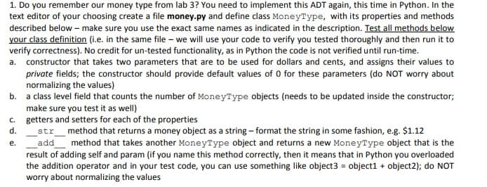 1. Do you remember our money type from lab 3? You need to implement this ADT again, this time in Python. In the
text editor of your choosing create a file money.py and define class MoneyType, with its properties and methods
described below - make sure you use the exact same names as indicated in the description. Test all methods below
your class definition (i.e. in the same file – we will use your code to verify you tested thoroughly and then run it to
verify correctness). No credit for un-tested functionality, as in Python the code is not verified until run-time.
a. constructor that takes two parameters that are to be used for dollars and cents, and assigns their values to
private fields; the constructor should provide default values of 0 for these parameters (do NOT worry about
normalizing the values)
b. a class level field that counts the number of MoneyType objects (needs to be updated inside the constructor;
make sure you test it as well)
c. getters and setters for each of the properties
str_method that returns a money object as a string - format the string in some fashion, e.g. $1.12
d.
е.
add
method that takes another MoneyType object and returns a new MoneyType object that is the
result of adding self and param (if you name this method correctly, then it means that in Python you overloaded
the addition operator and in your test code, you can use something like object3 = object1 + object2); do NOT
worry about normalizing the values
