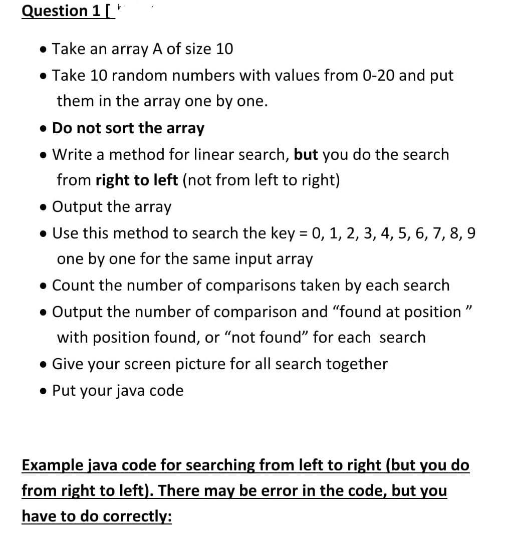 Question 1 [
• Take an array A of size 10
• Take 10 random numbers with values from 0-20 and put
them in the array one by one.
• Do not sort the array
• Write a method for linear search, but you do the search
from right to left (not from left to right)
• Output the array
• Use this method to search the key = 0, 1, 2, 3, 4, 5, 6, 7, 8, 9
one by one for the same input array
• Count the number of comparisons taken by each search
• Output the number of comparison and "found at position "
with position found, or "not found" for each search
• Give your screen picture for all search together
• Put your java code
Example java code for searching from left to right (but you do
from right to left). There may be error in the code, but you
have to do correctly:
