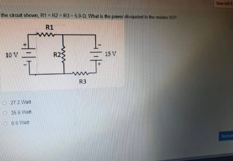 Time left 0
the circuit shown, R1 = R2 = R3 = 5.0-0. What is the power dissipated in the resistor R3?
R1
10 V
R2
15 V
R3
O 27.2 Watt
O 35.6 Watt
O 0.6 Watt
Next pa
www
