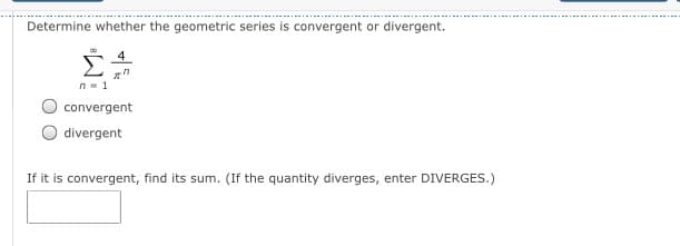 Determine whether the geometric series is convergent or divergent.
4
Σ
n- 1
convergent
divergent
If it is convergent, find its sum. (If the quantity diverges, enter DIVERGES.)
