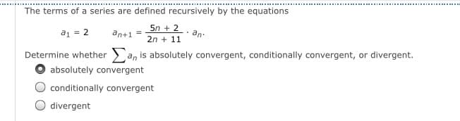 The terms of a series are defined recursively by the equations
5n + 2
a1 = 2
an+1 =
an-
2n + 11
Determine whether an is absolutely convergent, conditionally convergent, or divergent.
O absolutely convergent
conditionally convergent
divergent
