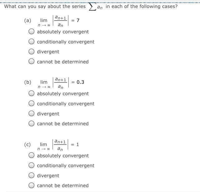 What can you say about the series
an in each of the following cases?
an+1
(a)
lim
n - 00
= 7
an
absolutely convergent
conditionally convergent
divergent
cannot be determined
an+1
(b)
lim
n - 00
= 0.3
an
absolutely convergent
conditionally convergent
divergent
cannot be determined
an+1
(c)
lim
n - 00
an
absolutely convergent
conditionally convergent
divergent
cannot be determined
