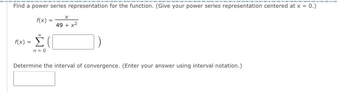 Find a power series representation for the function. (Give your power series representation centered at x = 0.)
f(x)
49 + x2
f(x) =
Determine the interval of convergence. (Enter your answer using interval notation.)
