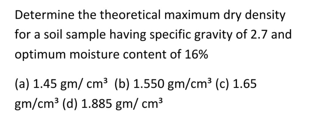 Determine the theoretical maximum dry density
for a soil sample having specific gravity of 2.7 and
optimum moisture content of 16%
(a) 1.45 gm/ cm³ (b) 1.550 gm/cm³ (c) 1.65
gm/cm³ (d) 1.885 gm/ cm³