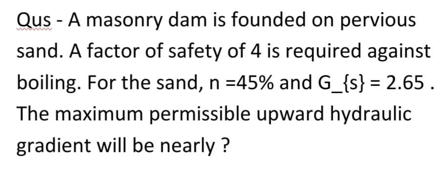 Qus - A masonry dam is founded on pervious
sand. A factor of safety of 4 is required against
boiling. For the sand, n = 45% and G_{s} = 2.65.
The maximum permissible upward hydraulic
gradient will be nearly?