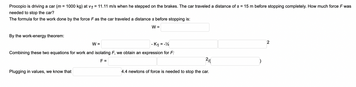 Procopio is driving a car (m = 1000 kg) at v1 = 11.11 m/s when he stepped on the brakes. The car traveled a distance of s = 15 m before stopping completely. How much force F was
needed to stop the car?
The formula for the work done by the force F as the car traveled a distance s before stopping is:
W =
By the work-energy theorem:
W =
- K1 = -½
Combining these two equations for work and isolating F, we obtain an expression for F:
F =
Plugging in values, we know that
4.4 newtons of force is needed to stop the car.
