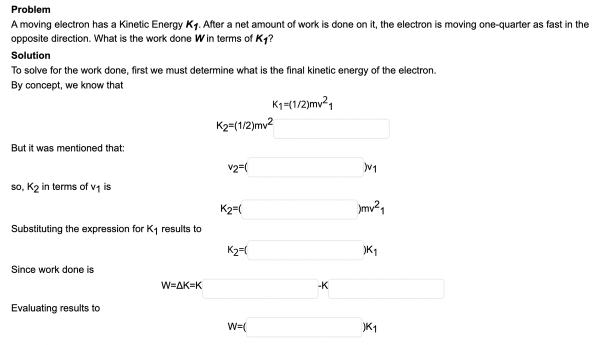 Problem
A moving electron has a Kinetic Energy K1. After a net amount of work is done on it, the electron is moving one-quarter as fast in the
opposite direction. What is the work done W in terms of K1?
Solution
To solve for the work done, first we must determine what is the final kinetic energy of the electron.
By concept, we know that
K1=(1/2)mv²,
K2=(1/2)mv²
But it was mentioned that:
v2=(
V1
so, K2 in terms of v1 is
K2=(
Substituting the expression for K1 results to
K2=(
K1
Since work done is
W=AK=K
-K
Evaluating results to
W=(
K1
