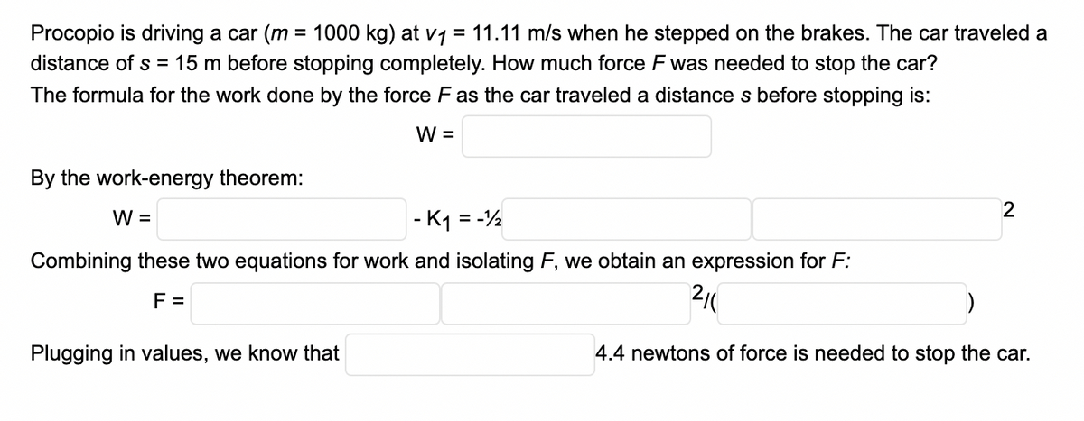 Procopio is driving a car (m = 1000 kg) at v1 = 11.11 m/s when he stepped on the brakes. The car traveled a
distance of s = 15 m before stopping completely. How much force F was needed to stop the car?
The formula for the work done by the force F as the car traveled a distance s before stopping is:
W =
By the work-energy theorem:
2
W =
- K1 = -½
Combining these two equations for work and isolating F, we obtain an expression for F:
F =
Plugging in values, we know that
4.4 newtons of force is needed to stop the car.
