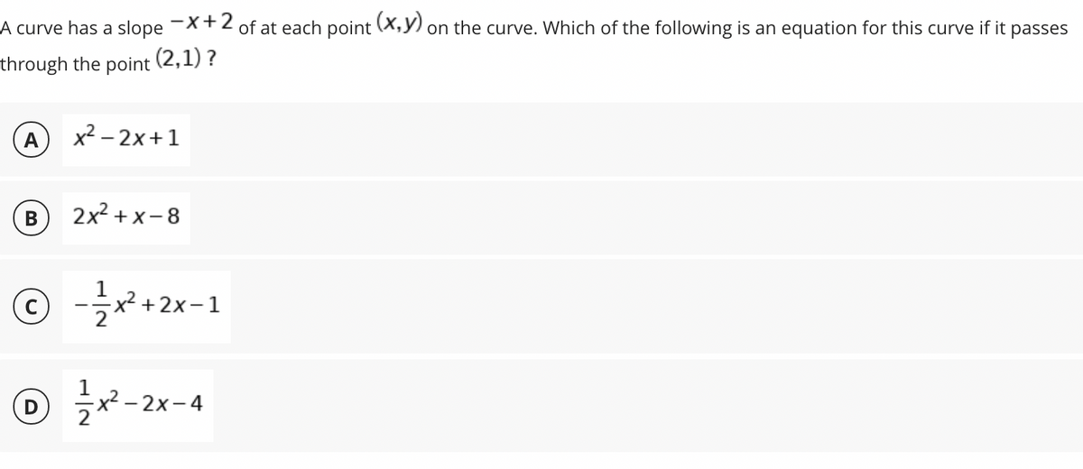 A curve has a slope -X+2 of at each point (X,Y) on the curve. Which of the following is an equation for this curve if it
passes
through the point (2,1) ?
A
x² – 2x+1
В
2x2 + x-8
© --1
-2x-4
